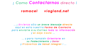 &nbsp;¡ Como Contactarnos directo ! romacel viagland.net ... ¡ Envíenos sólo un breve Mensaje directo aquí en esta nuestra Forma de Contacto para enviarle a su Correo toda la Información y el bajo Costo ... ... y para también Orientarle en su Padecimiento y Dolor y Problemas de Salud Integral ! ... 