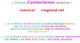 &nbsp;¡ Como Contactarnos directo ! romacel viagland.net ... ¡ Sí lo desea, envíenos sólo un breve Mensaje directo ... aquí en esta nuestra Forma de Contacto para enviarle a su Correo toda la Información y el bajo Costo ! ... ... ¡ y Sí lo desea, sólo solicite a su Correo toda la Información y el Folleto y el Libro Gratuitos y los Casos resueltos ! ...