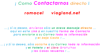 &nbsp;¡ Como Contactarnos directo ! romacel viagland.net ... ¡ Sí lo desea, envíenos sólo un breve Mensaje directo ... aquí en este Link o en nuestra Forma de Contacto para enviarle a su Correo toda la Información y el bajo Costo ! ... ... ¡ y Sí lo desea, sólo solicite a su Correo toda la Información y el Folleto y el Libro Gratuitos y los Casos resueltos ! ... 