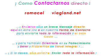 &nbsp;¡ Como Contactarnos directo ! romacel viagland.net ... ¡ Envíenos sólo un breve Mensaje directo aquí en este link o en nuestra Forma de Contacto para enviarle toda la Información y el bajo Costo ... ... y para también Orientarle en su Padecimiento y Dolor y Problemas de Salud Integral ! ... ... ¡ Si lo desea, sólo solicite: Enviar toda la Información !