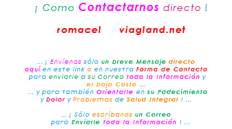&nbsp;¡ Como Contactarnos directo ! romacel viagland.net ... ¡ Envíenos sólo un breve Mensaje directo aquí en este link o en nuestra Forma de Contacto para enviarle a su Correo toda la Información y el bajo Costo ... ... y para también Orientarle en su Padecimiento y Dolor y Problemas de Salud Integral ! ... ... ¡ Sólo escríbanos un Correo para Enviarle toda la Información ! ...