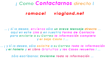 &nbsp;¡ Como Contactarnos directo ! romacel viagland.net ... ¡ Sí lo desea, envíenos sólo un breve Mensaje directo ... aquí en este Link o en nuestra Forma de Contacto para enviarle a su Correo la Información completa y el bajo Costo ! ... ... ¡ y Sí lo desea, sólo solicite a su Correo toda la Información y el Folleto y el Libro Gratuitos y los Casos resueltos ! ... Sólo escríbanos: Enviarme toda la Información ...