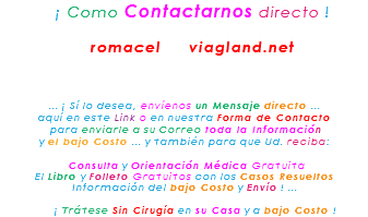 &nbsp;¡ Como Contactarnos directo ! romacel viagland.net ... ¡ Sí lo desea, envíenos un Mensaje directo ... aquí en este Link o en nuestra Forma de Contacto para enviarle a su Correo toda la Información y el bajo Costo ... y también para que Ud. reciba: Consulta y Orientación Médica Gratuita El Libro y Folleto Gratuitos con los Casos Resueltos Información del bajo Costo y Envío ! ... ¡ Trátese Sin Cirugía en su Casa y a bajo Costo !