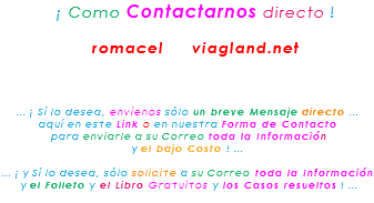 &nbsp;¡ Como Contactarnos directo ! romacel viagland.net ... ¡ Sí lo desea, envíenos sólo un breve Mensaje directo ... aquí en este Link o en nuestra Forma de Contacto para enviarle a su Correo toda la Información y el bajo Costo ! ... ... ¡ y Sí lo desea, sólo solicite a su Correo toda la Información y el Folleto y el Libro Gratuitos y los Casos resueltos ! ...