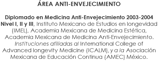 ÁREA ANTI-ENVEJECIMIENTO Diplomado en Medicina Anti-Envejecimiento 2003-2004 Nivel I, II y III, Instituto Mexicano de Estudios en longevidad (IMEL), Academia Mexicana de Medicina Estética, Academia Mexicana de Medicina Anti-Envejecimiento. Instituciones afiliadas al International College of Advanced longevity Medicine (ICALM), y a la Asociación Mexicana de Educación Continua (AMEC) México.