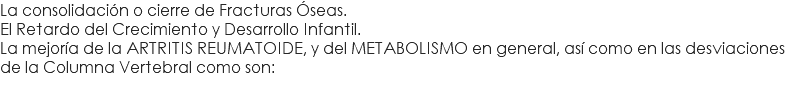 La consolidación o cierre de Fracturas Óseas. El Retardo del Crecimiento y Desarrollo Infantil. La mejoría de la ARTRITIS REUMATOIDE, y del METABOLISMO en general, así como en las desviaciones de la Columna Vertebral como son: 