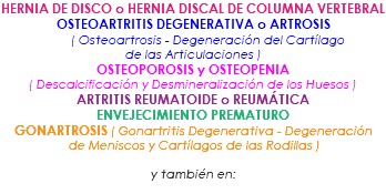 HERNIA DE DISCO o HERNIA DISCAL DE COLUMNA VERTEBRAL OSTEOARTRITIS DEGENERATIVA o ARTROSIS ( Osteoartrosis - Degeneración del Cartílago de las Articulaciones ) OSTEOPOROSIS y OSTEOPENIA ( Descalcificación y Desmineralización de los Huesos ) ARTRITIS REUMATOIDE o REUMÁTICA ENVEJECIMIENTO PREMATURO GONARTROSIS ( Gonartritis Degenerativa - Degeneración de Meniscos y Cartílagos de las Rodillas ) y también en: