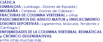 CIÁTICA LUMBALGIA ( Lumbago - Dolores de Espalda ) MIGRAÑA ( Cefaleas - Dolores de Cabeza ) FRACTURAS DE COLUMNA VERTEBRAL y otras PADECIMIENTOS DEL ADULTO MAYOR y ENVEJECIMIENTO LESIONES DEPORTIVAS ( Ligamentos, Músculos, Tendones y Cartílagos ) ENFERMEDADES DE LA COLUMNA VERTEBRAL, REUMÁTICAS y CRÓNICO-DEGENERATIVAS, entre otras muchas más ...