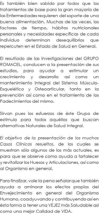 Es también bien sabido por todos que los tratamientos de base para la gran mayoría de las Enfermedades requieren del soporte de una buena alimentación. Muchas de las veces, los factores de tiempo, hábitos nutricionales personales y necesidades específicas de cada individuo determinan desequilibrios que repercuten en el Estado de Salud en General. El resultado de las investigaciones del GRUPO ROMACEL, conducen a la presentación de sus estudios, para ayudar a estimular un crecimiento y desarrollo así como un mantenimiento integral del Sistema Músculo-Esquelético y Osteoarticular, tanto en la prevención así como en el tratamiento de los Padecimientos del mismo. Sirvan pues los esfuerzos de éste Grupo de estímulo para todos aquéllos que buscan alternativas Naturales de Salud Integral. El objetivo de la presentación de los muchos Casos Clínicos resueltos, de los cuales se muestran sólo algunos de los más actuales, es para que se observe como ayuda a fortalecer y revitalizar los Huesos y Articulaciones, así como al Organismo en general. Para finalizar, vale la pena señalar que también ayuda a aminorar los efectos propios del Envejecimiento en general del Organismo Humano, coadyuvando y contribuyendo así en ésta forma a tener una VEJEZ más Saludable así como una mejor Calidad de VIDA.