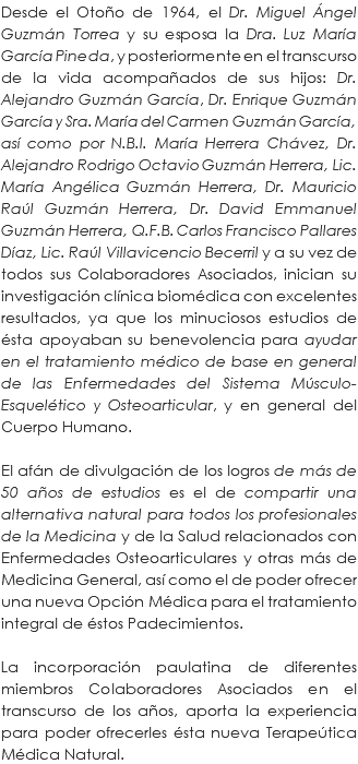 Desde el Otoño de 1964, el Dr. Miguel Ángel Guzmán Torrea y su esposa la Dra. Luz María García Pineda, y posteriormente en el transcurso de la vida acompañados de sus hijos: Dr. Alejandro Guzmán García, Dr. Enrique Guzmán García y Sra. María del Carmen Guzmán García, así como por N.B.I. María Herrera Chávez, Dr. Alejandro Rodrigo Octavio Guzmán Herrera, Lic. María Angélica Guzmán Herrera, Dr. Mauricio Raúl Guzmán Herrera, Dr. David Emmanuel Guzmán Herrera, Q.F.B. Carlos Francisco Pallares Díaz, Lic. Raúl Villavicencio Becerril y a su vez de todos sus Colaboradores Asociados, inician su investigación clínica biomédica con excelentes resultados, ya que los minuciosos estudios de ésta apoyaban su benevolencia para ayudar en el tratamiento médico de base en general de las Enfermedades del Sistema Músculo-Esquelético y Osteoarticular, y en general del Cuerpo Humano. El afán de divulgación de los logros de más de 50 años de estudios es el de compartir una alternativa natural para todos los profesionales de la Medicina y de la Salud relacionados con Enfermedades Osteoarticulares y otras más de Medicina General, así como el de poder ofrecer una nueva Opción Médica para el tratamiento integral de éstos Padecimientos. La incorporación paulatina de diferentes miembros Colaboradores Asociados en el transcurso de los años, aporta la experiencia para poder ofrecerles ésta nueva Terapeútica Médica Natural.