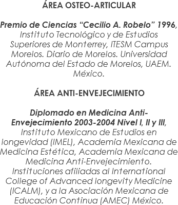 ÁREA OSTEO-ARTICULAR Premio de Ciencias “Cecilio A. Robelo” 1996, Instituto Tecnológico y de Estudios Superiores de Monterrey, ITESM Campus Morelos. Diario de Morelos. Universidad Autónoma del Estado de Morelos, UAEM. México. ÁREA ANTI-ENVEJECIMIENTO Diplomado en Medicina Anti-Envejecimiento 2003-2004 Nivel I, II y III, Instituto Mexicano de Estudios en longevidad (IMEL), Academia Mexicana de Medicina Estética, Academia Mexicana de Medicina Anti-Envejecimiento. Instituciones afiliadas al International College of Advanced longevity Medicine (ICALM), y a la Asociación Mexicana de Educación Continua (AMEC) México.