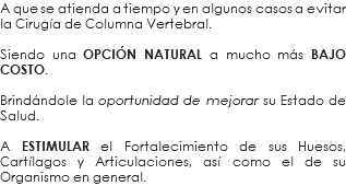 A que se atienda a tiempo y en algunos casos a evitar la Cirugía de Columna Vertebral. Siendo una OPCIÓN NATURAL a mucho más BAJO COSTO. Brindándole la oportunidad de mejorar su Estado de Salud. A ESTIMULAR el Fortalecimiento de sus Huesos, Cartílagos y Articulaciones, así como el de su Organismo en general.