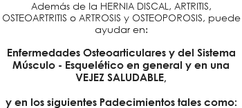 Además de la HERNIA DISCAL, ARTRITIS, OSTEOARTRITIS o ARTROSIS y OSTEOPOROSIS, puede ayudar en: Enfermedades Osteoarticulares y del Sistema Músculo - Esquelético en general y en una VEJEZ SALUDABLE, y en los siguientes Padecimientos tales como: