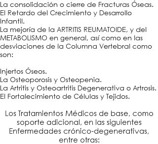 La consolidación o cierre de Fracturas Óseas. El Retardo del Crecimiento y Desarrollo Infantil. La mejoría de la ARTRITIS REUMATOIDE, y del METABOLISMO en general, así como en las desviaciones de la Columna Vertebral como son: Injertos Óseos. La Osteoporosis y Osteopenia. La Artritis y Osteoartritis Degenerativa o Artrosis. El Fortalecimiento de Células y Tejidos. Los Tratamientos Médicos de base, como soporte adicional, en las siguientes Enfermedades crónico-degenerativas, entre otras: