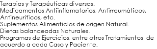 Terapias y Terapéuticas diversas. Medicamentos Antiinflamatorios, Antirreumáticos, Antineuríticos, etc. Suplementos Alimenticios de origen Natural. Dietas balanceadas Naturales. Programas de Ejercicios, entre otros Tratamientos, de acuerdo a cada Caso y Paciente.