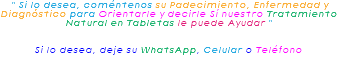  " Si lo desea, coméntenos su Padecimiento, Enfermedad y Diagnóstico para Orientarle y decirle Sí nuestro Tratamiento Natural en Tabletas le puede Ayudar " Si lo desea, deje su WhatsApp, Celular o Teléfono