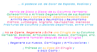  ... Si padece Ud. de Dolor de Espalda, Rodillas y Hernia de Disco o Discal de su Columna Vertebral Osteoartritis o Artrosis Degenerativa de sus Rodillas Osteoporosis y Osteopenia -Descalcificación Ósea Artritis Reumatoide o Reumática y Reumatismo Ciática, Lumbalgia, Migraña, Neuropatías, Meniscos Fracturas de Columna y Lesiones Deportivas, entre otras ¡ No se Opere, Regenere y Evite una Cirugía de su Columna Vertebral, Rodillas, Articulaciones, Huesos, Cartílagos, etc. Regenere también después de sus Cirugías ! ¡ Regenere sus Huesos, Cartílagos y Articulaciones ! ¡ Trátese en su Casa Sin Cirugía y a bajo Costo !
